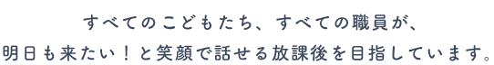 すべてのこどもたち、すべての職員が、明日も来たい!と笑顔で話せる放課後を目指しています。