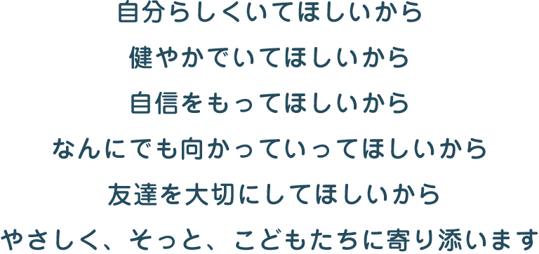 自分らしくいてほしいから 健やかでいてほしいから 自信をもってほしいから なんにでも向かっていってほしいから 友達を大切にしてほしいから やさしく、そっと、こどもたちに寄り添います